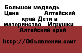 Большой медведь 2200 › Цена ­ 10 000 - Алтайский край Дети и материнство » Игрушки   . Алтайский край